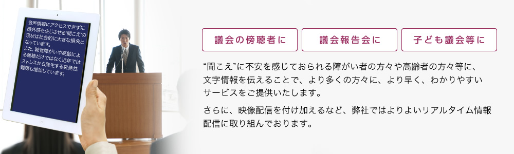 議会の傍聴者に、議会報告会に、子ども議会等に。“聞こえ”に不安を感じておられる障がい者の方々や高齢者の方々等に、映像や音声に加え、文字情報を伝えることで、より多くの方々に、より早く、わかりやすいサービスをご提供いたします。